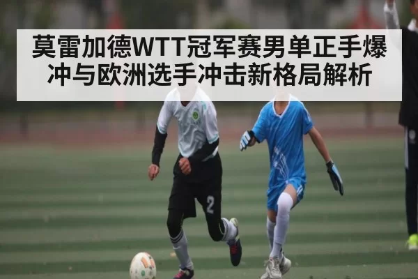 莫雷加德WTT冠军赛男单正手爆冲与欧洲选手冲击新格局解析 | ThunderGaming
